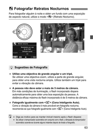 63
Para fotografar alguém à noite e obter um fundo com uma exposição
de aspecto natural, utilize o modo <6> (Retrato Nocturno).
Utilize uma objectiva de grande angular e um tripé.
Se utilizar uma objectiva zoom, utilize a parte de grande angular,
para obter uma vista nocturna ampla. Utilize também um tripé para
evitar a vibração da câmara.
A pessoa não deve estar a mais de 5 metros da câmara.
Em más condições de iluminação, o flash incorporado dispara
automaticamente para obter uma boa exposição da pessoa. A
distância eficaz máxima do flash incorporado é de 5 metros da câmara.
Fotografe igualmente com <A> (Cena Inteligente Auto).
Como a vibração da câmara é mais provável em fotografia nocturna,
recomenda-se que fotografe igualmente com <A> (Cena Inteligente Auto).
6 Fotografar Retratos Nocturnos
Sugestões de Fotografia
Diga ao motivo para se manter imóvel mesmo após o flash disparar.
Se utilizar o temporizador automático em conjunto com o flash, a lâmpada do temporizador
automático acende-se durante alguns instantes depois de tirada a fotografia.
 