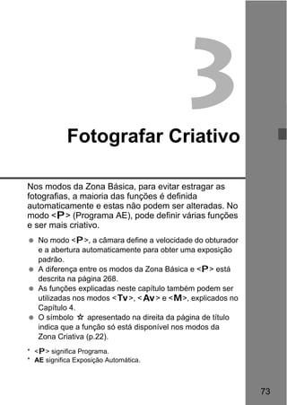 73
3Fotografar Criativo
Nos modos da Zona Básica, para evitar estragar as
fotografias, a maioria das funções é definida
automaticamente e estas não podem ser alteradas. No
modo <d> (Programa AE), pode definir várias funções
e ser mais criativo.
No modo <d>, a câmara define a velocidade do obturador
e a abertura automaticamente para obter uma exposição
padrão.
A diferença entre os modos da Zona Básica e <d> está
descrita na página 268.
As funções explicadas neste capítulo também podem ser
utilizadas nos modos <s>, <f> e <a>, explicados no
Capítulo 4.
O símbolo M apresentado na direita da página de título
indica que a função só está disponível nos modos da
Zona Criativa (p.22).
* <d> significa Programa.
* AE significa Exposição Automática.
 