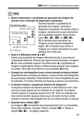 77
3 Definir a Qualidade de Gravação de Imagem
Quero seleccionar a qualidade de gravação de imagem de
acordo com o formato do papel para impressão.
Quando escolher a qualidade de
gravação de imagem, consulte o
diagrama à esquerda. Se quiser cortar a
imagem, recomenda-se que seleccione
uma qualidade superior (mais pixels)
como 73, 83, 1, ou 1+73.
b é indicado para reproduzir as
imagens numa moldura fotográfica
digital. c é indicado para enviar a
imagem por correio electrónico ou para
utilizá-la num Web site.
Qual é a diferença entre 7 e 8?
Indica uma qualidade da imagem diferente devido a uma taxa de
compressão diferente. Mesmo com igual número de pixels, a imagem
7 tem uma qualidade superior. Se seleccionar 8, a qualidade da
imagem é ligeiramente inferior, embora possa guardar mais imagens
no cartão. Tanto b como c têm uma qualidade 7 (Fina).
Consegui tirar mais fotografias do que o número estimado de disparos indicado.
Dependendo das condições de disparo, é possível tirar mais fotografias
do que aquelas indicadas. Pode também tirar menos fotografias do que
as indicadas. O número estimado de disparos é apenas uma estimativa.
A câmara mostra a sequência máxima de disparos?
A sequência máxima de disparos aparece no lado direito do visor. Uma
vez que se trata apenas de um indicador de um dígito 0 - 9, qualquer
número superior a 9 aparece apenas como “9.” Tenha em atenção que
este número também aparece mesmo que não tenha nenhum cartão
inserido na câmara. Não fotografe sem ter um cartão inserido na câmara.
Quando devo utilizar 1?
As imagens 1 necessitam de processamento com o computador.
Para obter detalhes, consulte “Sobre a Opção 1” e “Sobre a
Opção 1+73”, na página seguinte.
FAQ
Formato de papel
A2 (42 x 59,4 cm)
A3 (42 x 29,7 cm)
A4 (29,7 x 21cm)
12,7 x 8,9 cm
73
83
1
1+73
74
847a
8ab
 