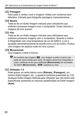 A Seleccionar as Características de Imagem Ideais do MotivoN
82
R Paisagem
Para azuis e verdes vivos e imagens nítidas com contornos bem
definidos. Indicado para fotografar paisagens impressionantes.
S Neutro
Trata-se de um Estilo Imagem indicado para utilizadores que
preferem processar imagens com o computador. Cores naturais e
imagens de tons suaves.
U Fiel
Trata-se de um Estilo Imagem indicado para utilizadores que
preferem processar imagens com o computador. Quando o motivo
é fotografado com uma temperatura de cor de 5200 K, a cor é
ajustada colorimetricamente de acordo com a cor do motivo. Produz
uma imagem de aspecto mate em tons suaves.
V Monocromát.
Cria imagens a preto e branco.
W Utilizador 1-3
Pode gravar um estilo básico como [Retrato], [Paisagem], um
ficheiro Estilo Imagem, etc., e ajustá-lo conforme pretendido (p.115).
Qualquer Estilo Imagem Definido pelo Utilizador que não tenha sido
especificado apresenta as mesmas predefinições do Estilo Imagem
[Auto].
Ao contrário das imagens 1, uma imagem a preto e branco não
pode ser reconvertida para cores. Se depois quiser tirar fotografias a
cores, certifique-se de que a definição [Monocromát.] foi cancelada.
Se definir [Monocromát.], <0> aparece no visor.
 