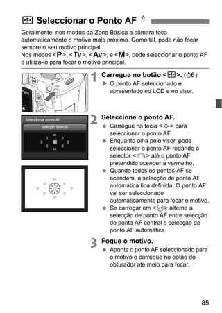85
Geralmente, nos modos da Zona Básica a câmara foca
automaticamente o motivo mais próximo. Como tal, pode não focar
sempre o seu motivo principal.
Nos modos <d>, <s>, <f>, e <a>, pode seleccionar o ponto AF
e utilizá-lo para focar o motivo principal.
1 Carregue no botão <S>. (9)
O ponto AF seleccionado é
apresentado no LCD e no visor.
2 Seleccione o ponto AF.
Carregue na tecla <S> para
seleccionar o ponto AF.
Enquanto olha pelo visor, pode
seleccionar o ponto AF rodando o
selector <6> até o ponto AF
pretendido acender a vermelho.
Quando todos os pontos AF se
acendem, a selecção de ponto AF
automática fica definida. O ponto AF
vai ser seleccionado
automaticamente para focar o motivo.
Se carregar em <0> alterna a
selecção de ponto AF entre selecção
de ponto AF central e selecção de
ponto AF automática.
3 Foque o motivo.
Aponte o ponto AF seleccionado para
o motivo e carregue no botão do
obturador até meio para focar.
S Seleccionar o Ponto AF N
 