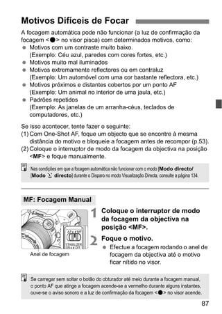 87
A focagem automática pode não funcionar (a luz de confirmação da
focagem <o> no visor pisca) com determinados motivos, como:
Motivos com um contraste muito baixo.
(Exemplo: Céu azul, paredes com cores fortes, etc.)
Motivos muito mal iluminados
Motivos extremamente reflectores ou em contraluz
(Exemplo: Um automóvel com uma cor bastante reflectora, etc.)
Motivos próximos e distantes cobertos por um ponto AF
(Exemplo: Um animal no interior de uma jaula, etc.)
Padrões repetidos
(Exemplo: As janelas de um arranha-céus, teclados de
computadores, etc.)
Se isso acontecer, tente fazer o seguinte:
(1) Com One-Shot AF, foque um objecto que se encontre à mesma
distância do motivo e bloqueie a focagem antes de recompor (p.53).
(2) Coloque o interruptor de modo da focagem da objectiva na posição
<MF> e foque manualmente.
1 Coloque o interruptor de modo
da focagem da objectiva na
posição <MF>.
2 Foque o motivo.
Efectue a focagem rodando o anel de
focagem da objectiva até o motivo
ficar nítido no visor.
Motivos Difíceis de Focar
MF: Focagem Manual
Nas condições em que a focagem automática não funcionar com o modo [Modo directo/
[Modo u directo] durante o Disparo no modo Visualização Directa, consulte a página 134.
Anel de focagem
Se carregar sem soltar o botão do obturador até meio durante a focagem manual,
o ponto AF que atinge a focagem acende-se a vermelho durante alguns instantes,
ouve-se o aviso sonoro e a luz de confirmação da focagem <o> no visor acende.
 
