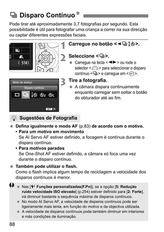 88
Pode tirar até aproximadamente 3,7 fotografias por segundo. Esta
possibilidade é útil para fotografar uma criança a correr na sua direcção
ou captar diferentes expressões faciais.
1 Carregue no botão <YiQ>.
2 Seleccione <i>.
Carregue na tecla <U> ou rode o
selector <6> para seleccionar o disparo
contínuo <i> e carregue em <0>.
3 Tire a fotografia.
A câmara dispara continuamente
enquanto carregar sem soltar o botão
do obturador até ao fim.
Defina igualmente o modo AF (p.83) de acordo com o motivo.
• Para um motivo em movimento
Se AI Servo AF estiver definido, a focagem é contínua durante o
disparo contínuo.
• Para motivos parados
Se One-Shot AF estiver definido, a câmara só foca uma vez
durante o disparo contínuo.
Também pode utilizar o flash.
Como o flash implica algum tempo de reciclagem a velocidade dos
disparos contínuos é menor.
i Disparo ContínuoN
Sugestões de Fotografia
Nas [7 Funções personalizadas(F.Pn)], se a opção [5: Redução
ruído velocidade ISO elevado] (p.254) estiver definido para [2: Forte],
irá diminuir bastante a sequência máxima de disparos contínuos.
No modo AI Servo AF, a velocidade de disparos contínuos pode ser
ligeiramente mais lenta, em função do motivo e da objectiva utilizada.
A velocidade de disparos contínuos pode também diminuir em interiores
e más condições de iluminação.
 