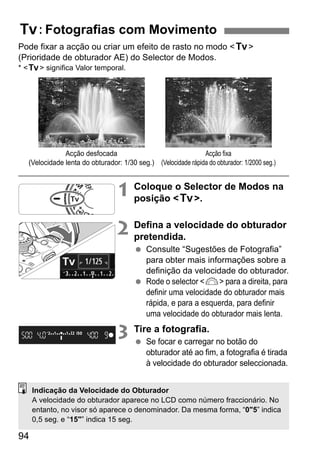 94
Pode fixar a acção ou criar um efeito de rasto no modo <s>
(Prioridade de obturador AE) do Selector de Modos.
* <s> significa Valor temporal.
1 Coloque o Selector de Modos na
posição <s>.
2 Defina a velocidade do obturador
pretendida.
Consulte “Sugestões de Fotografia”
para obter mais informações sobre a
definição da velocidade do obturador.
Rode o selector <6> para a direita, para
definir uma velocidade do obturador mais
rápida, e para a esquerda, para definir
uma velocidade do obturador mais lenta.
3 Tire a fotografia.
Se focar e carregar no botão do
obturador até ao fim, a fotografia é tirada
à velocidade do obturador seleccionada.
s: Fotografias com Movimento
Acção desfocada
(Velocidade lenta do obturador: 1/30 seg.)
Acção fixa
(Velocidade rápida do obturador: 1/2000 seg.)
Indicação da Velocidade do Obturador
A velocidade do obturador aparece no LCD como número fraccionário. No
entanto, no visor só aparece o denominador. Da mesma forma, “0"5” indica
0,5 seg. e “15"” indica 15 seg.
 