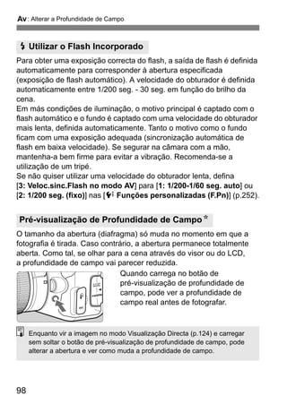 f: Alterar a Profundidade de Campo
98
Para obter uma exposição correcta do flash, a saída de flash é definida
automaticamente para corresponder à abertura especificada
(exposição de flash automático). A velocidade do obturador é definida
automaticamente entre 1/200 seg. - 30 seg. em função do brilho da
cena.
Em más condições de iluminação, o motivo principal é captado com o
flash automático e o fundo é captado com uma velocidade do obturador
mais lenta, definida automaticamente. Tanto o motivo como o fundo
ficam com uma exposição adequada (sincronização automática de
flash em baixa velocidade). Se segurar na câmara com a mão,
mantenha-a bem firme para evitar a vibração. Recomenda-se a
utilização de um tripé.
Se não quiser utilizar uma velocidade do obturador lenta, defina
[3: Veloc.sinc.Flash no modo AV] para [1: 1/200-1/60 seg. auto] ou
[2: 1/200 seg. (fixo)] nas [7 Funções personalizadas (F.Pn)] (p.252).
O tamanho da abertura (diafragma) só muda no momento em que a
fotografia é tirada. Caso contrário, a abertura permanece totalmente
aberta. Como tal, se olhar para a cena através do visor ou do LCD,
a profundidade de campo vai parecer reduzida.
Quando carrega no botão de
pré-visualização de profundidade de
campo, pode ver a profundidade de
campo real antes de fotografar.
D Utilizar o Flash Incorporado
Pré-visualização de Profundidade de CampoN
Enquanto vir a imagem no modo Visualização Directa (p.124) e carregar
sem soltar o botão de pré-visualização de profundidade de campo, pode
alterar a abertura e ver como muda a profundidade de campo.
 