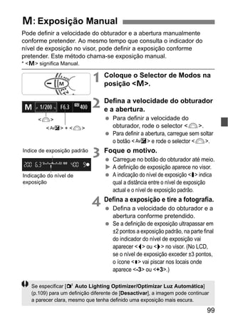 99
Pode definir a velocidade do obturador e a abertura manualmente
conforme pretender. Ao mesmo tempo que consulta o indicador do
nível de exposição no visor, pode definir a exposição conforme
pretender. Este método chama-se exposição manual.
* <a> significa Manual.
1 Coloque o Selector de Modos na
posição <a>.
2 Defina a velocidade do obturador
e a abertura.
Para definir a velocidade do
obturador, rode o selector <6>.
Para definir a abertura, carregue sem soltar
o botão <O> e rode o selector <6>.
3 Foque o motivo.
Carregue no botão do obturador até meio.
A definição de exposição aparece no visor.
A indicação do nível de exposição <h> indica
qual a distância entre o nível de exposição
actual e o nível de exposição padrão.
4 Defina a exposição e tire a fotografia.
Defina a velocidade do obturador e a
abertura conforme pretendido.
Se a definição de exposição ultrapassar em
±2 pontos a exposição padrão, na parte final
do indicador do nível de exposição vai
aparecer <I> ou <J> no visor. (No LCD,
se o nível de exposição exceder ±3 pontos,
o ícone <N> vai piscar nos locais onde
aparece <-3> ou <+3>.)
a: Exposição Manual
<6>
<O> + <6>
Indicação do nível de
exposição
Índice de exposição padrão
Se especificar [2 Auto Lighting Optimizer/Optimizar Luz Automática]
(p.109) para um definição diferente de [Desactivar], a imagem pode continuar
a parecer clara, mesmo que tenha definido uma exposição mais escura.
 