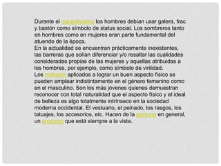 Durante el romanticismo los hombres debían usar galera, frac
y bastón como símbolo de status social. Los sombreros tanto
en hombres como en mujeres eran parte fundamental del
atuendo de la época.
En la actualidad se encuentran prácticamente inexistentes,
las barreras que solían diferenciar y/o resaltar las cualidades
consideradas propias de las mujeres y aquellas atribuidas a
los hombres, por ejemplo, como símbolo de virilidad.
Los métodos aplicados a lograr un buen aspecto físico se
pueden emplear indistintamente en el género femenino como
en el masculino. Son los más jóvenes quienes demuestran
reconocer con total naturalidad que el aspecto físico y el ideal
de belleza es algo totalmente intrínseco en la sociedad
moderna occidental. El vestuario, el peinado, los rasgos, los
tatuajes, los accesorios, etc. Hacen de la persona en general,
un producto que está siempre a la vista.
 