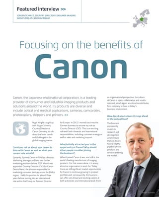 Canon, the Japanese multinational corporation, is a leading
provider of consumer and industrial imaging products and
solutions around the world. Its products are diverse and
include optical and medical applications, cameras, camcorders,
photocopiers, steppers and printers. >>
Nigel Wright caught up
with Jürgen Schmitz,
Country Director at
Canon Germany, to talk
about the latest trends
and challenges in the
global imaging market.
Could you tell us about your career to
date with Canon as well as what your
current role entails?
Certainly; I joined Canon in 1998 as a Product
Marketing Manager and held two further
marketing positions before 2007 when I was
appointed Country Director (CIG) for Canon
Deutschland, the division responsible for
marketing consumer devices across the EMEA
region. I held this position for almost three
years before moving into an international
role within the Group, as Account Director
Featured interview >>
an organisational perspective, the culture
at Canon is open, collaborative and results-
oriented, which again, are attractive attributes
for a company to have in today’s
business environment.
How does Canon ensure it stays ahead
of the competition?
The business
consistently
invests in
research and
development
which means
that we always
have a healthy
pipeline of new
products and
services entering
the market.
for Europe. In 2012, I moved back into the
German business to resume my role as
Country Director (CIG). This is an exciting
role with both domestic and international
responsibilities, including customer strategy as
well as sales and marketing support.
What initially attracted you to the
opportunity at Canon? Why should
other people consider joining
the business?
When I joined Canon it was, and still is, the
world’s leading manufacturer of imaging
products. For that reason alone, it is a very
attractive organisation to work for. Today,
there are still signiﬁcant market opportunities
for Canon to continue growing its product
portfolio and, consequently, the business
can offer very broad and exciting careers at
both a domestic and international level. From
Focusing on the beneﬁts of
Canon
JÜRGEN SCHMITZ, COUNTRY DIRECTOR CONSUMER IMAGING
GROUP (CIG) AT CANON GERMANY
Jürgen Schmitz
 