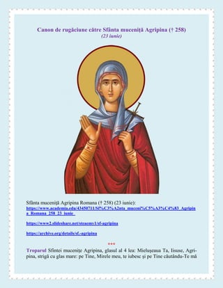 Canon de rugăciune către Sfânta muceniţă Agripina († 258)
(23 iunie)
Sfânta muceniţă Agripina Romana († 258) (23 iunie):
https://www.academia.edu/43450711/Sf%C3%A2nta_muceni%C5%A3%C4%83_Agripin
a_Romana_258_23_iunie_
https://www2.slideshare.net/steaemy1/sf-agripina
https://archive.org/details/sf.-agripina
***
Troparul Sfintei muceniţe Agripina, glasul al 4 lea: Mieluşeaua Ta, Iisuse, Agri-
pina, strigă cu glas mare: pe Tine, Mirele meu, te iubesc şi pe Tine căutându-Te mă
 