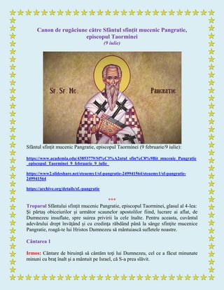 Canon de rugăciune către Sfântul sfinţit mucenic Pangratie,
episcopul Taorminei
(9 iulie)
Sfântul sfințit mucenic Pangratie, episcopul Taorminei (9 februarie/9 iulie):
https://www.academia.edu/43853779/Sf%C3%A2ntul_sfin%C8%9Bit_mucenic_Pangratie
_episcopul_Taorminei_9_februarie_9_iulie_
https://www2.slideshare.net/steaemy1/sf-pangratie-249941564/steaemy1/sf-pangratie-
249941564
https://archive.org/details/sf.-pangratie
***
Troparul Sfântului sfinţit mucenic Pangratie, episcopul Taorminei, glasul al 4-lea:
Şi părtaş obiceiurilor şi următor scaunelor apostolilor fiind, lucrare ai aflat, de
Dumnezeu insuflate, spre suirea privirii la cele înalte. Pentru aceasta, cuvântul
adevărului drept învăţând şi cu credinţa răbdând până la sânge sfinţite mucenice
Pangratie, roagă-te lui Hristos Dumnezeu să mântuiască sufletele noastre.
Cântarea 1
Irmos: Cântare de biruinţă să cântăm toţi lui Dumnezeu, cel ce a făcut minunate
minuni cu braţ înalt şi a mântuit pe Israel, că S-a prea slăvit.
 