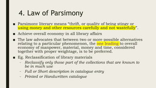 4. Law of Parsimony
■ Parsimony literary means “thrift, or quality of being stingy or
using money and other resources carefully and not wastefully”.
■ Achieve overall economy in all library affairs
■ The law advocates that between two or more possible alternatives
relating to a particular phenomenon, the one leading to overall
economy of manpower, material, money and time, considered
together with proper weightage, is to be preferred.
■ Eg. Reclassification of library materials
– Reclassify only those part of the collections that are known to
be in much use
– Full or Short description in catalogue entry
– Printed or Handwritten catalogue
 