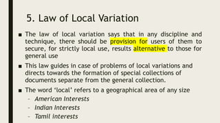 5. Law of Local Variation
■ The law of local variation says that in any discipline and
technique, there should be provision for users of them to
secure, for strictly local use, results alternative to those for
general use
■ This law guides in case of problems of local variations and
directs towards the formation of special collections of
documents separate from the general collection.
■ The word ‘local’ refers to a geographical area of any size
– American Interests
– Indian Interests
– Tamil interests
 