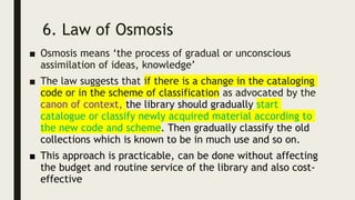 6. Law of Osmosis
■ Osmosis means ‘the process of gradual or unconscious
assimilation of ideas, knowledge’
■ The law suggests that if there is a change in the cataloging
code or in the scheme of classification as advocated by the
canon of context, the library should gradually start
catalogue or classify newly acquired material according to
the new code and scheme. Then gradually classify the old
collections which is known to be in much use and so on.
■ This approach is practicable, can be done without affecting
the budget and routine service of the library and also cost-
effective
 