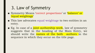 3. Law of Symmetry
■ Symmetry Means ‘correct proportions’ or ‘balance’ or
‘equal weightage’
■ This law advocates equal weightage to two entities in an
entry.
■ Eg. In case of a joint authorship work, law of symmetry
suggests that in the heading of the Main Entry, we
should write the names of the both authors in the
sequence in which they occur on the title page.
 