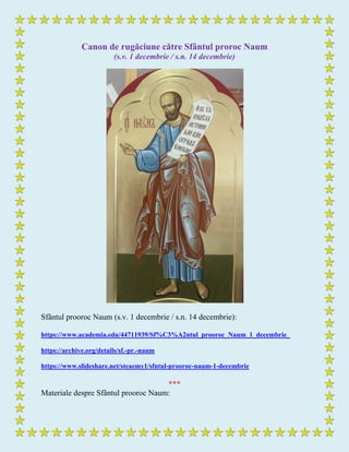 Canon de rugăciune către Sfântul proroc Naum
(s.v. 1 decembrie / s.n. 14 decembrie)
Sfântul prooroc Naum (s.v. 1 decembrie / s.n. 14 decembrie):
https://www.academia.edu/44711939/Sf%C3%A2ntul_prooroc_Naum_1_decembrie_
https://archive.org/details/sf.-pr.-naum
https://www.slideshare.net/steaemy1/sfntul-prooroc-naum-1-decembrie
***
Materiale despre Sfântul prooroc Naum:
 