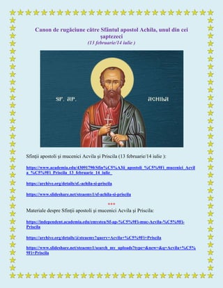 Canon de rugăciune către Sfântul apostol Achila, unul din cei
şaptezeci
(13 februarie/14 iulie )
Sfinţii apostoli şi mucenici Acvila şi Priscila (13 februarie/14 iulie ):
https://www.academia.edu/43091790/Sfin%C5%A3ii_apostoli_%C5%9Fi_mucenici_Acvil
a_%C5%9Fi_Priscila_13_februarie_14_iulie_
https://archive.org/details/sf.-achila-si-priscila
https://www.slideshare.net/steaemy1/sf-achila-si-priscila
***
Materiale despre Sfinţii apostoli şi mucenici Acvila şi Priscila:
https://independent.academia.edu/emystea/Sf-ap-%C5%9Fi-muc-Acvila-%C5%9Fi-
Priscila
https://archive.org/details/@steaemy?query=Acvila+%C5%9Fi+Priscila
https://www.slideshare.net/steaemy1/search_my_uploads?type=&new=&q=Acvila+%C5%
9Fi+Priscila
 