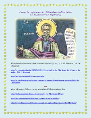 Canon de rugăciune către Sfântul cuvios Martinian
(s.v. 13 februarie / s.n. 26 februarie)
Sfântul cuvios Martinian din Cezareea Palestinei († 398) (s.v. 13 februarie / s.n. 26
februarie):
https://www.academia.edu/45254565/Sf%C3%A2ntul_cuvios_Martinian_din_Cezareea_Pa
lestinei_398_13_februarie_
https://archive.org/details/sf.-cuv.-martinian
https://www.slideshare.net/steaemy1/sfntul-cuvios-martinian-din-cezareea-palestinei-398-
13-februarie
***
Materiale despre Sfântul cuvios Martinian şi Sfânta cuvioasă Zoe:
https://independent.academia.edu/emystea/Sf-cuv-Martinian-(13-feb)
https://archive.org/details/@steaemy?query=cuvios+Martinian+
https://www.slideshare.net/steaemy1/search_my_uploads?type=&new=&q=Martinian+
 