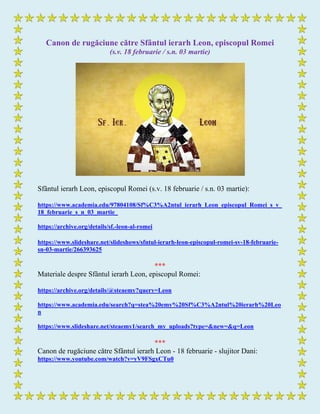 Canon de rugăciune către Sfântul ierarh Leon, episcopul Romei
(s.v. 18 februarie / s.n. 03 martie)
Sfântul ierarh Leon, episcopul Romei (s.v. 18 februarie / s.n. 03 martie):
https://www.academia.edu/97804108/Sf%C3%A2ntul_ierarh_Leon_episcopul_Romei_s_v_
18_februarie_s_n_03_martie_
https://archive.org/details/sf.-leon-al-romei
https://www.slideshare.net/slideshows/sfntul-ierarh-leon-episcopul-romei-sv-18-februarie-
sn-03-martie/266393625
***
Materiale despre Sfântul ierarh Leon, episcopul Romei:
https://archive.org/details/@steaemy?query=Leon
https://www.academia.edu/search?q=stea%20emy%20Sf%C3%A2ntul%20ierarh%20Leo
n
https://www.slideshare.net/steaemy1/search_my_uploads?type=&new=&q=Leon
***
Canon de rugăciune către Sfântul ierarh Leon - 18 februarie - slujitor Dani:
https://www.youtube.com/watch?v=yV9FSgxCTu0
 