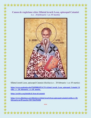 Canon de rugăciune către Sfântul ierarh Leon, episcopul Cataniei
(s.v. 20 februarie / s.n. 05 martie)
Sfântul ierarh Leon, episcopul Cataniei (Sicilia) (s.v. 20 februarie / s.n. 05 martie):
https://www.academia.edu/97695080/Sf%C3%A2ntul_ierarh_Leon_episcopul_Cataniei_Si
cilia_s_v_20_februarie_s_n_05_martie_
https://archive.org/details/sf.-leon-al-cataniei
https://www.slideshare.net/slideshows/sfntul-ierarh-leon-episcopul-cataniei-sicilia-sv-20-
februarie-sn-05-martie-1967/266394208
***
 