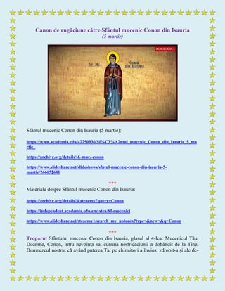 Canon de rugăciune către Sfântul mucenic Conon din Isauria
(5 martie)
Sfântul mucenic Conon din Isauria (5 martie):
https://www.academia.edu/42250936/Sf%C3%A2ntul_mucenic_Conon_din_Isauria_5_ma
rtie_
https://archive.org/details/sf.-muc.-conon
https://www.slideshare.net/slideshows/sfntul-mucenic-conon-din-isauria-5-
martie/266652681
***
Materiale despre Sfântul mucenic Conon din Isauria:
https://archive.org/details/@steaemy?query=Conon
https://independent.academia.edu/emystea/Sf-mucenici
https://www.slideshare.net/steaemy1/search_my_uploads?type=&new=&q=Conon
***
Troparul Sfântului mucenic Conon din Isauria, glasul al 4-lea: Mucenicul Tău,
Doamne, Conon, întru nevoinţa sa, cununa nestricăciunii a dobândit de la Tine,
Dumnezeul nostru; că având puterea Ta, pe chinuitori a învins; zdrobit-a şi ale de-
 