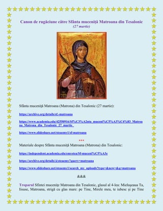 Canon de rugăciune către Sfânta muceniţă Matroana din Tesalonic
(27 martie)
Sfânta muceniţă Matroana (Matrona) din Tesalonic (27 martie):
https://archive.org/details/sf.-matroana
https://www.academia.edu/42550916/Sf%C3%A2nta_muceni%C5%A3%C4%83_Matroa
na_Matrona_din_Tesalonic_27_martie_
https://www.slideshare.net/steaemy1/sf-matroana
***
Materiale despre Sfânta muceniţă Matroana (Matrona) din Tesalonic:
https://independent.academia.edu/emystea/Sf-muceni%C5%A3e
https://archive.org/details/@steaemy?query=matroana
https://www.slideshare.net/steaemy1/search_my_uploads?type=&new=&q=matroana
&&&
Troparul Sfintei muceniţe Matroana din Tesalonic, glasul al 4-lea: Mieluşeaua Ta,
Iisuse, Matroana, strigă cu glas mare: pe Tine, Mirele meu, te iubesc și pe Tine
 