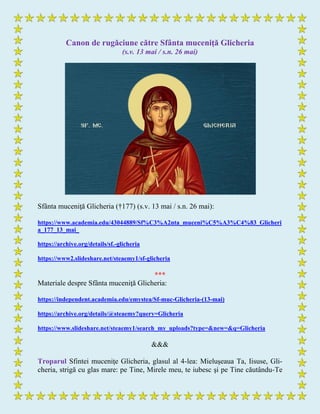 Canon de rugăciune către Sfânta muceniţă Glicheria
(s.v. 13 mai / s.n. 26 mai)
Sfânta muceniţă Glicheria (†177) (s.v. 13 mai / s.n. 26 mai):
https://www.academia.edu/43044889/Sf%C3%A2nta_muceni%C5%A3%C4%83_Glicheri
a_177_13_mai_
https://archive.org/details/sf.-glicheria
https://www2.slideshare.net/steaemy1/sf-glicheria
***
Materiale despre Sfânta muceniţă Glicheria:
https://independent.academia.edu/emystea/Sf-muc-Glicheria-(13-mai)
https://archive.org/details/@steaemy?query=Glicheria
https://www.slideshare.net/steaemy1/search_my_uploads?type=&new=&q=Glicheria
&&&
Troparul Sfintei muceniţe Glicheria, glasul al 4-lea: Mieluşeaua Ta, Iisuse, Gli-
cheria, strigă cu glas mare: pe Tine, Mirele meu, te iubesc şi pe Tine căutându-Te
 