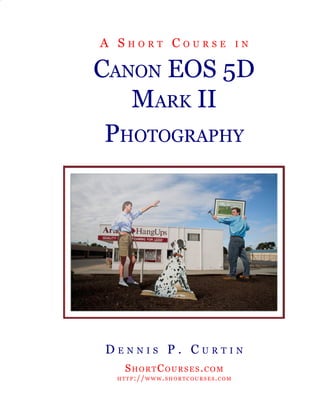 aa30470c


Cover
                  A Short CourSe                                                in


               CAnon eoS 5D
                  MArk ii
                PhotogrAPhy




                    DenniS P. Curtin
                             ShortCourSeS.CoM
                          h t t P :// w w w . S h o r t C o u r S e S . C o M


For more on digital photography, visit http://www.shortcourses.com
 