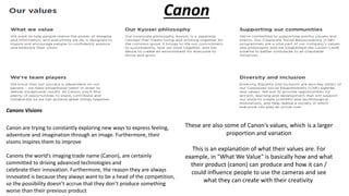 Canon
Canons Visions
Canon are trying to constantly exploring new ways to express feeling,
adventure and imagination through an image. Furthermore, their
visons inspires them to improve
Canons the world’s imaging trade name (Canon), are certainly
committed to driving advanced technologies and
celebrate their innovation. Furthermore, the reason they are always
innovated is because they always want to be a head of the competition,
so the possibility doesn’t accrue that they don’t produce something
worse than their previous product
These are also some of Canon's values, which is a larger
proportion and variation​
This is an explanation of what their values are. For
example, in "What We Value" is basically how and what
their product (canon) can produce and how it can /
could influence people to use the cameras and see
what they can create with their creativity
 