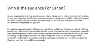 Who is the audience For Canon?
Canons target audience is now aimed towards 35 and 16 yearolds to further promote their product.
Promoting it towards a youthful and adventurous audience they are more likely to get their product
out wider through teenage audience and with doing so they'll be able to see more complex
and different compared to 30+ year olds
By targeting a younger audience Cannon may be albe to build a base of customers who are lifelong
cannon users which can influence other youthful people to start using cannons products, especially
with them being young makes it more interesting because they are more creative and create more
interesting things than people who have been using canon for years. With having a youthful
audience its inspiring & motivational towards the younger audince so they can see what potential
they have to create new and bizzare products
 