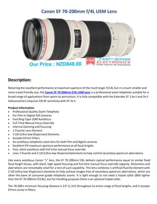 Canon EF 70-200mm f/4L USM Lens

Description:
Retaining the excellent performance at maximum aperture of the much larger f/2.8L but in a much smaller and
more travel-friendly size, the Canon EF 70-200mm f/4L USM Lens is a professional zoom telephoto suitable for a
broad range of applications from sports to portraiture. It is fully compatible with the Extender EF 1.4x II and 2x II
teleconverters (requires f/8 AF sensitivity with EF 2x II.
Product Information
 Professional Quality Zoom Telephoto
 For Film or Digital SLR Cameras
 Fast Ring-Type USM Autofocus
 Full-Time Manual Focus Override
 Internal Zooming and Focusing
 1 Fluorite Lens Element
 2 UD (Ultra-low Dispersion) Elements
 Accepts 67mm Filters
 An autofocus telephoto zoom lens for both film and digital cameras
 Excellent f/4 maximum aperture performance at all focal lengths
 Fast, silent autofocus with full-time manual focus override
 Uses 1 fluorite and 2 UD (Ultra-low Dispersion)elements to help control secondary spectrum aberrations
Like every autofocus Canon "L" lens, the EF 70-200mm f/4L delivers optical performance equal to similar fixed
focal length lenses, with silent, high-speed focusing and full-time manual focus override capacity. Distortions and
aberrations are remarkably small for a lens of such capability. This lens combines 1 artificial fluorite element with
2 UD (Ultra-low Dispersion) elements to help achieve images free of secondary spectrum aberrations, which are
often the bane of consumer-grade telephoto zooms. It is light enough to not need a tripod collar (86% lighter
than the EF 70-200mm f/2.8L), but for handling purposes there is an optional tripod collar.
The 70-200's minimum focusing distance is 3.9' (1.2m) throughout its entire range of focal lengths, and it accepts
67mm screw-in filters.

 