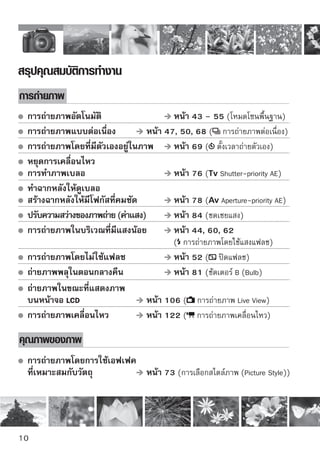 ภาพเคลื่อนไหว              หน้า 121





 พิมพ์ภาพขนาดใหญ่                    
หน้า 70 (,      ,     )
  ถ่ายภาพหลายภาพ                      หน้า 70 ( ,      )

การโฟกัส

  เปลี่ยนจุดโฟกัส                     
หน้า 66 ( การเลือกจุดโฟกัส)

 การถ่ายภาพวัตถุที่กำลังเคลื่อนไหว    หน้า 50, 65 (AI Servo AF)

การแสดงภาพ
  แสดงภาพโดยใช้กล้อง                  
หน้า 56 ( การแสดงภาพ)
  ค้นหาภาพแบบรวดเร็ว                   หน้า 148 ( การแสดงดัชนีภาพ)
  ป้องกันภาพสำคัญจากการลบ
  โดยไม่ได้ตั้งใจ                     หน้า 158 ( ป้องกันภาพ)
  ลบภาพที่ไม่จำเป็น                   หน้า 159 ( ลบ)

 แสดงภาพบนหน้าจอโทรทัศน์             หน้า 156 (วิดีโอ OUT)
  ตั้งค่าความสว่างหน้าจอ LCD          หน้า 131 (ความสว่างหน้าจอ LCD)

การพิมพ์ภาพ

 พิมพ์ภาพอย่างง่าย                   
หน้า 163 (การพิมพ์โดยตรง)




                                                                      
 