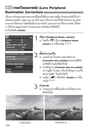 การแก้ไขขอบภาพมืด (Lens Peripheral Illumination Correction)


เกี่ยวกับข้อมูลการแก้ ไขขอบภาพมืด
ในกล้องได้บรรจุข้อมูลการแก้ไขขอบภาพมืดสำหรับทั้งหมด 20 เลนส์แล้ว ในขั้นตอน
ที่ 2 หากท่านเลือก [Enable] การแก้ไขขอบภาพมืดจะทำงานโดยอัตโนมัติสำหรับ
เลนส์หลายๆ เลนส์ที่บันทึกข้อมูลการแก้ไขลงในกล้องแล้ว
ท่านสามารถตรวจสอบว่าเลนส์ใดที่มีข้อมูลการแก้ไขที่บันทึกลงในกล้องแล้ว ด้วย
EOS Utility (ซอฟท์แวร์ที่จัดให้) และท่านสามารถบันทึกข้อมูลการแก้ไขลงในเลนส์ที่
ยังไม่ได้บันทึกได้เช่นกัน โปรดดู คู่มือการใช้ซอฟท์แวร์ (ซีดี-รอม) สำหรับ
รายละเอียดเกี่ยวกับ EOS Utility




        สำหรับภาพ JPEG ที่ได้บันทึกแล้ว ไม่สามารถแก้ไขขอบภาพมืดได้
        อาจเกิดจุดสีรบกวนที่ขอบภาพได้ ขึ้นอยู่กับสภาวะการถ่ายภาพของท่าน
        เมื่อท่านใช้เลนส์จากบริษัทอื่น แนะนำให้ตั้งค่าการแก้ไขไว้ที่ [Disable] ถึงแม้
        ข้อความ [Correction data available] จะปรากฏขึ้น

        การแก้ไขขอบภาพมืดจะทำงานแม้เมื่อติดตั้งตัวต่อเพิ่มความยาวโฟกัส (Extender)
        หากข้อมูลการแก้ไขสำหรับเลนส์ที่ถูกติดตั้งแล้ว ยังไม่ได้ถูกบันทึกลงกล้อง ผลลัพธ์
        จะเหมือนกับตั้งค่าการแก้ไขไว้ที่ [Disable]
        การแก้ไขจะมีปริมาณต่ำกว่าปริมาณการแก้ไขสูงสุดที่สามารถตั้งค่าได้โดย
        Digital Photo Professional (ซอฟท์แวร์ที่จัดให้)
        หากเลนส์ไม่มีข้อมูลของระยะห่าง จำนวนการแก้ไขจะมีค่าต่ำกว่า
        ยิ่งมีความไวแสงสูงเท่าใด ปริมาณการแก้ไขก็จะยิ่งน้อยลงเท่านั้น


                                                                                        101
 