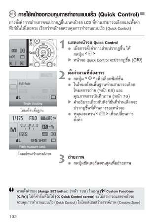 การใช้หน้าจอควบคุมการทำงานแบบเร็ว (Quick Control)


รายการบนหน้าจอควบคุมการทำงานแบบเร็ว (Quick Control)
                    ค่ารูรับแสง (หน้า 78)                   ความไวแสง (หน้า 60)
   ความเร็วชัตเตอร์ (หน้า 76)                                    Highlight tone priority*
                                                                 (หน้า 186)

       การตั้งค่าชดเชยแสง/
    การถ่ายคร่อม (หน้า 86)                                        ชดเชยแสงแฟลช (หน้า 85)
โหมดการถ่ายภาพ* (หน้า 20)                                         โหมดการวัดแสง (หน้า 83)
     คุณภาพการบันทึกภาพ                                           โหมดการถ่าย (หน้า 68)
                 (หน้า 70)
                                                           สมดุลแสงขาว (หน้า 96)
 สไตล์ภาพ (Picture Style) (หน้า 73)                    โหมดโฟกัสอัตโนมัติ (หน้า 64)

   ฟังก์ชั่นที่มีเครื่องหมายดอกจันกำกับอยู่ คือฟังก์ชั่นที่ไม่สามารถตั้งค่าบนหน้าจอ
   ควบคุมการทำงานแบบเร็ว (Quick Control)

แสดงการตั้งค่าฟังก์ชั่น
                                            บนหน้าจอควบคุมการทำงานแบบเร็ว (Quick
                                            Control) ให้เลือกฟังก์ชั่น และกดปุ่ม
                                            จากนั้นหน้าจอการตั้งค่าจะปรากฏขึ้นตาม
                                            ลำดับ (ยกเว้นสำหรับความเร็วชัตเตอร์และ
                                            ค่ารูรับแสง)
                                            หมุนวงแหวน             เพือเปลียนการตังค่า
                                                                      ่ ่            ้
                                            ท่านสามารถกดปุ่ม              เพื่อเปลี่ยน
                                            การตั้งค่าได้เช่นกัน
                                            กดปุ่ม         เพื่อไฟนอลไลซ์การตั้งค่าและ
                                            กลับไปยังหน้าจอควบคุมการทำงานแบบเร็ว
                                            (Quick Control)



                                                                                        103
 