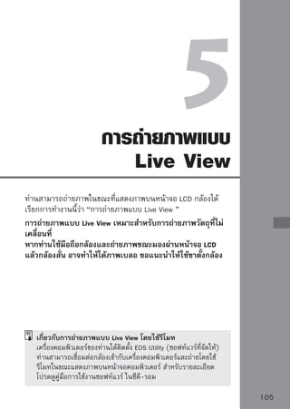การถ่ายภาพแบบ Live View
                    1 ตั้งค่า้งค่โหมดการถ่ถาายภาพให้เป็นโหมดโซน
                          ตั าโหมดการ่
                                            ยภาพ
                            สร้างสรรค์ภาพ (Creative Zone)
                            ไม่สามารถใช้การถ่ายภาพแบบ Live View
                            ในโหมดโซนพื้นฐาน (Basic Zone)
                    2 แสดงภาพ Live View
                        กดปุ่ม
                            ภาพ Live View จะปรากฏขึนบนหน้าจอ LCD
                                                    ้
                            ภาพ Live View จะมีความสว่างใกล้เคียง
                            ระดับความสว่างของภาพที่ท่านถ่ายจริง
                            หากท่านยังไม่ได้ค่าแสงมาตรฐาน ให้หมุน
                            วงแหวน
                            มุมมองของภาพ (field of view) คือ
                            ประมาณ 100%


                    3 โฟกัก่สนถ่ายภาพถุให้จบโฟกัสโดยใช้โหมดโฟกกัส
                           อ
                             ไปยังวัต
                                           ั
                            อัตโมัติหรือโฟกัสแบบแมนนวล (หน้า
                            111-118)
                            กดปุ่ม        เพื่อโฟกัสในโหมดโฟกัส
                            อัตโนมัติปัจจุบัน

                    4 ถ่ายภาพชัตเตอร์ลงจนสุด
                         กดปุ่ม
                            กล้องจะถ่ายภาพและภาพจะปรากฏขึ้นบน
                            หน้าจอ LCD
                            หลังจากกล้องสิ้นสุดการแสดงภาพแล้วจะ
                            กลับไปยังการถ่ายภาพ Live View โดย
                            อัตโนมัติ
                            กดปุ่ม       เพื่อจบการถ่ายภาพแบบ
                            Live View
106
 