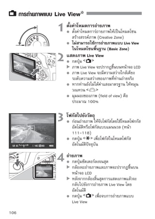 การถ่ายภาพแบบ Live View


เปิดการใช้งานการถ่ายภาพแบบ Live View
                                  ในแท็บ [ Live View function settings] ให้
                                  ตั้งค่า [Live View shoot.] เป็น [Enable]




อายุการใช้งานของแบตเตอรี่กับการถ่ายภาพ Live View [แสดงจำนวนภาพโดย
ประมาณ]
                                   สภาวะการถ่ายภาพ
      อุณหภูมิ
                           ไม่ใช้แฟลช          ใช้แฟลช 50%
 ที่ 23°C/73°F             190 ภาพ               170 ภาพ
 ที่ 0 °C/ 32°F            180 ภาพ               160 ภาพ
   จำนวนข้างต้นมาจากการใช้แบตเตอรี่ รุ่น LP-E5 ที่ชาร์จจนเต็ม และเป็นไปตาม
   มาตรฐานการทดสอบของ CIPA (Camera  Imaging Products Association)
   การถ่ายภาพ Live View แบบต่อเนื่อง จะสามารถใช้งานได้ประมาณ 1 ชั่วโมงที่
   อุณหภูมิ 23°C/73°F (โดยใช้แบตเตอรี่ รุ่น LP-E5 ที่ชาร์จจนเต็ม)


        ในขณะการถ่ายภาพแบบ Live View ห้ามเล็งเลนส์ไปยังดวงอาทิตย์ เพราะความ
        ร้อนของดวงอาทิตย์สามารถทำให้ส่วนประกอบภายในกล้องเสียหายได้
        ข้อควรระวังสำหรับการถ่ายภาพแบบ Live View ดูได้ที่หน้า 119-120

    ในกรณีต่อไปนี้ เสียงชัตเตอร์จะดังเหมือนกับการถ่ายภาพ 2 ภาพ แต่จริงๆ แล้วกล้อง
    ถ่ายเพียงหนึ่งภาพ ในขณะการถ่ายภาพแบบต่อเนื่อง เฉพาะภาพแรกเท่านั้นที่เสียง
    ชัตเตอร์จะดังถึงสองครั้ง
        ภาพที่ใช้แฟลช
        เมื่อตั้งค่าความไวแสง ISO 3200 หรือสูงกว่า
                                                                              107
 