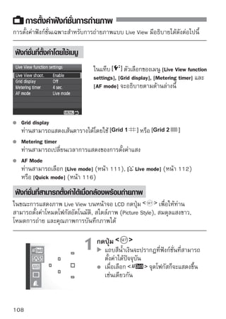 การตั้งค่าฟังก์ชั่นการถ่ายภาพ




                     2 เลือกดปุง่มก์ชั่นและตัเลืค่อากฟังก์ชั่นที่ต้องการ
                            กฟั
                                          เพื่อ
                                                ้ง
                               ตั้งค่า
                               ชื่อของฟังก์ชั่นที่ท่านเลือกจะแสดงที่ด้านล่าง
                               หมุนวงแหวน               เพื่อเปลี่ยนการตั้งค่า




ถึงแม้ในขณะที่ภาพ Live View แสดงขึ้น ท่านยังสามารถตั้งค่าฟังก์ชั่น
และแสดงภาพได้             หากท่านเลือก [ Dust Delete Data],
[ Sensor cleaning], [ Clear settings] หรือ [ Firmware Ver.] การถ่าย
ภาพแบบ Live View จะสิ้นสุดลง
โหมดวัดแสงจะกำหนดไว้ทการวัดแสงแบบเฉลียทังภาพสำหรับระบบการถ่ายภาพ
                           ี่              ่ ้
Live View
ในเมนู [ Custom Functions (C.Fn)] ถ้าตั้งค่า [Shutter/AE lock button]
(หน้า 188) ไปยัง [1: AE lock/AF] ท่านสามารถล็อคค่าแสงโดยการกดปุ่ม
ชัตเตอร์ลงครึ่งหนึ่ง
หากต้องการตรวจสอบความชัดลึก ให้กดปุ่มแสดงความชัดลึก (depth-of-field)
ระหว่างการถ่ายภาพแบบต่อเนื่อง ค่าแสงที่ตั้งค่าสำหรับภาพแรกจะทำงานได้กับ
ภาพที่ตามมาอีกด้วย
การใช้            เหมือนกับการใช้
หากกล้องไม่ทำงานเป็นเวลานาน กล้องจะดับลงอัตโนมัติตามที่ตั้งค่า [ Auto
power off] (หน้า 131) หากตั้งค่า [ Auto power off] ไว้ที่ [Off] การถ่ายภาพ
แบบ Live View จะหยุดการทำงานหลังจากนั้น 30 นาทีโดยอัตโนมัติ (กล้องยัง
เปิดอยู่)
ท่านสามารถแสดงภาพ Live View บนหน้าจอโทรทัศน์ได้ (หน้า 156-157) โดย
ใช้สาย AV (ที่จัดให้) หรือสาย HDMI (แยกจำหน่าย)
ท่านสามารถใช้รีโมทคอนโทรลในการถ่ายภาพแบบ Live View ได้อีกด้วย
(แยกจำหน่าย หน้า 194 )

                                                                           109
 