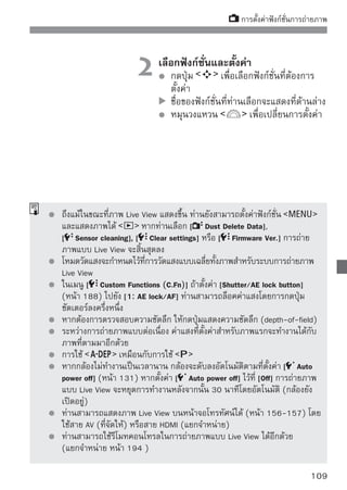 การตั้งค่าฟังก์ชั่นการถ่ายภาพ


 เกี่ยวกับการแสดงข้อมูล
   ในแต่ละครั้งที่ท่านกดปุ่ม           ข้อมูลที่แสดงจะเปลี่ยนไป
1- โหมดโฟกัสอัตโนมัติ
โหมดโฟกัสอัตโนมัติ                                 จุดโฟกัส (โหมด Quick)
     : โหมด Live
     : โหมด Live (ค้นหาใบหน้า)                     กรอบขยาย
     : โหมด Quick
                                                                   ฮิสโตแกรม
  สไตล์ภาพ (Picture Style)
            สมดุลแสงขาว                                            การถ่ายคร่อม (AEB)
            โหมดการถ่าย                                            การถ่ายภาพคร่อม
    คุณภาพการบันทึกภาพ                                             แสงแฟลช (FEB)
               ล็อคค่าแสง                                          Exposure simulation
         ความเร็วชัตเตอร์
              พร้อมใช้งานแฟลช                                    ตรวจสอบแบตเตอรี่
                         รูรับแสง                            Highlight tone priority
                มาตรแสดงระดับค่าแสง/                     ความไวแสง
                         ระยะคร่อมแสง                จำนวนภาพที่เหลือ
                         การชดเชยแสงแฟลช




         เมื่อ        แสดงเป็นสีขาว แสดงว่าความสว่างของภาพ Live View มีความ
         ใกล้เคียงกับภาพที่ถ่าย
         หากข้อความ            กะพริบแสดงว่าไม่ได้แสดงภาพ Live View ในค่าความสว่าง
         ที่เหมาะสมเนื่องจากสภาวะแสงสูงหรือแสงต่ำ อย่างไรก็ตามภาพที่ถ่ายแล้วจะ
         แสดงให้เห็นถึงการตั้งค่าแสง
         หากใช้แฟลชหรือตั้งค่าชัตเตอร์ B (bulb) สัญลักษณ์        และฮิสโตแกรมจะ
         กลายเป็นสีเทา (สำหรับในการอ้างอิงของท่าน) อาจไม่สามารถแสดงฮิสโตแกรม
         ในสภาวะแสงต่ำหรือสูงได้อย่างถูกต้อง

110
 