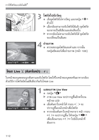 การใช้โฟกัสแบบอัตโนมัติ



                      2 โฟกักดปุ่ม งวัตถุเพื่อโฟกัสใบหน้าที่ครอบคลุม
                             สไปยั
                                 ด้วยกรอบ
                                 เมื่อกล้องสามารถจับโฟกัสได้ จุดโฟกัสจะ
                                 กลายเป็นสีเขียวและส่งเสียงบี๊บขึ้น
                                 หากกล้องไม่สามารถจับโฟกัสได้ จุดโฟกัส
                                 จะกลายเป็นสีแดง
                                 หากไม่สามารถตรวจจับใบหน้าได้ จุดโฟกัส
                                       จะแสดงขึ้นและศูนย์กลางจุดโฟกัส
                                 จะถูกใช้งานในการจับโฟกัส

                      3 ถ่ายภาพ สและค่าแสง จากนั้นให้
                           ตรวจสอบโฟกั
                                 กดปุ่มชัตเตอร์เพื่อถ่ายภาพ (หน้า 106)




หากไม่สามารถจับโฟกัสได้ ก็จะไม่สามารถค้นหาใบหน้าได้เช่นกัน หากเลนส์
สามารถโฟกัสเองได้ถึงแม้ในขณะที่ตั้งค่าสวิตช์บนเลนส์ไปที่     ก็ตาม ให้
หมุนวงแหวนปรับโฟกัสไปจนกว่าจะได้โฟกัสที่คมชัด และจากนั้นกล้องจะค้นหา
ใบหน้า และกรอบ           จะแสดงขึ้น
วัตถุอื่นๆ ที่นอกเหนือจากใบหน้าบุคคลอาจถูกค้นหาให้เป็นใบหน้าได้
การค้นหาใบหน้าอาจไม่ทำงาน หากใบหน้ามีขนาดเล็กหรือใหญ่มากในภาพสว่าง
หรือมืดเกินไป มีขนาดในแนวนอน หรือแนวทแยง หรือภาพที่บางส่วนถูกบดบัง
กรอบโฟกัส          อาจครอบคลุมเฉพาะส่วนของใบหน้า

เมื่อท่านกดปุ่ม        โหมดโฟกัสอัตโมัติจะเปลี่ยนไปเป็นโหมด Live (หน้า 111)
ท่านสามารถกดปุ่ม            เพื่อเปลี่ยนไปยังจุดโฟกัสอื่นๆ ได้ กดปุ่ม
อีกครั้งเพื่อกลับไปยัง โหมด Live (ค้นหาใบหน้า)
เนื่องจากไม่สามารถจับโฟกัสใบหน้าที่อยู่ใกล้ขอบของภาพได้ กรอบ               จะ
กลายเป็นสีเทา จากนั้นหากท่านกดปุ่ม              ศูนย์กลางจุดโฟกัสที่ศูนย์กลาง
      จะถูกนำไปใช้เพื่อจับโฟกัส

                                                                          113
 