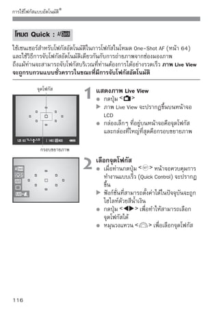 การใช้โฟกัสแบบอัตโนมัติ



                      3 โฟกัเล็สงไปยังวัสตไปยังวัตถุ และกดปุ่ม
                                 จุดโฟกั
                                           ถุ
                               ค้างไว้
                               ภาพ Live View จะดับลงและกระจกสะท้อน
                               ภาพจะพับตัวลง และกล้องจะดำเนินการหา
                               โฟกัสอัตโนมัติ
                               เมื่อจับโฟกัสได้ เสียงบี๊บจะดังขึ้นและภาพ
                               Live View จะปรากฏขึ้นอีกครั้ง
                               จุดโฟกัสที่ใช้โฟกัสจะแสดงเป็นสีแดง



                      4 ถ่ายภาพ สและค่าแสง จากนั้นกดปุ่ม
                           ตรวจสอบโฟกั
                               ชัตเตอร์เพื่อถ่ายภาพ (หน้า 106)




ท่านไม่สามารถถ่ายภาพระหว่างการจับโฟกัสอัตโนมัติได้ ให้ถ่ายภาพเฉพาะ
ขณะแสดงภาพ Live View
ไม่สามารถจับโฟกัสอัตโนมัติโดยใช้สายรีโมทคอนโทรล รุ่น RS-60E3 ได้
(แยกจำหน่าย)


                                                                       117
 