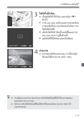 การโฟกัสภาพแบบแมนนวล
ท่านสามารถขยายภาพและโฟกัสภาพเองได้ได้อย่างแม่นยำ


                                1 ตั้งค่าหโหมดโฟกัสบบนเลนส์ไปที่ แบบคร่าวๆ
                                      ให้ มุนแหวนปรั โฟกัสของเลนส์




                                2 เลื่อใช้ปุ่ม เพื่อเลื่นกรอบที่ขยายไปยัง
                                        นกรอบขยายภาพ
                                        ตำแหน่งที่ต้องการโฟกัส
                                        หากท่านกดปุ่ม        ลง กรอบขยายจะ
                                        กลับไปยังจุดศูนย์กลางภาพ
          กรอบขยายภาพ

                                3 ขยายภาพ
                                    กดปุ่ม
                                        ภาพในกรอบจะถูกขยาย
                                        ในแต่ละครั้งที่ท่านกดปุ่ม      รูปแบบ
                                        ภาพจะเปลี่ยนไปดังนี้
                                            5x     10x        มุมมองปกติ


                                4 โฟกัขณะที่มองภาพที่ขยายแล้ว ให้หมุนวงแหวน
                                       สแบบแมนนวล
                                        ปรับโฟกัส
            ล็อคค่าแสง                  หลังจากการโฟกัสภาพ ให้กดปุ่ม
        ตำแหน่งพื้นที่ที่ขยาย           เพื่อกลับไปยังการแสดงภาพปกติ
                    การขยาย
                                5 ถ่ายภาพ ดโฟกัสและค่าแสง จากนั้น
                                     ตรวจสอบจุ
                                        กดปุ่มชัตเตอร์เพื่อถ่ายภาพ (หน้า 106)

118
 