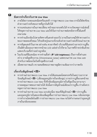 การโฟกัสภาพแบบแมนนวล



    ข้อควรจำเกี่ยวกับผลการถ่ายภาพ
       เมื่อท่านถ่ายภาพแบบต่อเนื่องโดยใช้ฟังก์ชั่น Live View เป็นเวลานาน อุณหภูมิ
       ภายในกล้องอาจเพิ่มขึ้นและสามารถเป็นผลให้คุณภาพของภาพลดลงได้ ให้ยกเลิก
       การถ่ายภาพ Live View เมื่อไม่ได้ทำการถ่ายภาพใดๆ
       ก่อนการรับแสงแบบนาน ให้หยุดการถ่ายภาพ Live View ชั่วคราวและรอสักครู่
       ก่อนการถ่ายภาพ การทำเช่นนี้จะช่วยป้องกันการลดคุณภาพของภาพถ่าย
       การถ่ายภาพ Live View ในอุณหภูมิสูงและความไวแสงสูงอาจเป็นสาเหตุให้เกิด
       จุดสีรบกวนหรือสีที่ผิดปกติ
       หากท่านถ่ายภาพนิงในความไวสูง อาจเกิจจุดสีรบกวน (เส้นขวาง, จุดแสง เป็นต้น)
                        ่
       บนภาพได้
       หากท่านถ่ายภาพในขณะขยายภาพ ค่าแสงอาจไม่ออกมาตามที่ต้องการ ให้กลับไป
       ยังการมองภาพปกติ ระหว่างการมองภาพขยาย ความเร็วชัตเตอร์และรูรับแสง
       จะปรากฏเป็นสีแดง ถึงแม้ท่านจะถ่ายภาพระหว่างการขยายมุมมอง ภาพที่ถ่ายจะ
       แสดงในมุมมองปกติ
    ข้อควรจำสำหรับฟังก์ชั่นที่ผู้ใช้ตั้งเอง
       ในขณะถ่ายภาพแบบ Live View การตังค่าฟังก์ชนทีผใช้ตงเองบางอย่างจะไม่ทำงาน
                                             ้         ั่ ่ ู้ ั้
       (หน้า 183)
       หากตั้งค่า [Auto Lighting Optimizer] (หน้า 186) ในเมนู [ Custom
       Functions (C.Fn)] เป็นค่าอื่นๆ ที่ไม่ใช่ [3: Disable] ภาพอาจดูสว่างถึงแม้จะตั้งค่า
       ชดเชยแสงหรือค่าชดเชยแสงแฟลชให้ลดลงแล้วก็ตาม
    ข้อควรจำเกี่ยวกับเลนส์และแฟลช
       ไม่สามารถใช้การตั้งค่าโฟกัสล่วงหน้าหรือเลนส์ถ่ายไกลแบบพิเศษ (Super
       telephoto) ได้
       ไม่สามารถล็อคแสงแฟลชได้เมื่อใช้แฟลชภายในหรือแฟลช Speedlite และไม่
       สามารถใช้การ Modeling แฟลชและแฟลชทดสอบได้เมื่อใช้งานแฟลช Speedlite




120
 