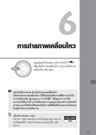 การถ่ายภาพเคลื่อนไหว
แนะนำให้เชื่อมต่อกล้องเข้ากับโทรทัศน์เพื่อแสดงภาพเคลื่อนไหว (หน้า 156-157)

                               1 หมุกระจกสะท้อโหมดการทำงานไปที่ ้น
                                    นปุ่มปรับ
                                               นภาพจะส่งเสียงขึ้น จากนั
                                          ภาพจะปรากฏขึ้นบนหน้าจอ LCD

                               2 โฟกัก่สนการถ่วัาตยภาพเคลื่อนไหว ให้ใช้การโฟกัส
                                       อ
                                         ไปยัง ถุ
                                          อัตโนมัติหรือโฟกัสแบบแมนนวล (หน้า
                                          111-118)
                                          กดปุ่ม        เพื่อจับโฟกัสในโหมดโฟกัส
                                          อัตโนมัติปัจจุบัน
                               3 ถ่ายภาพ
                                    กดปุ่ม              เพื่อเริ่มการถ่ายภาพ
                                          เคลื่อนไหว หากต้องการหยุดการถ่ายภาพ
                                          เคลื่อนไหว ให้กดปุ่ม          อีกครั้ง
                                          ในขณะที่ถ่ายภาพเคลื่อนไหว เครื่องหมาย
                                                จะแสดงที่มุมบนด้านขวาของหน้าจอ

       ระหว่างการถ่ายภาพเคลื่อนไหว ห้ามเล็งเลนส์กล้องเข้าหาดวงอาทิตย์โดยตรง เพราะ
       ความร้อนของดวงอาทิตย์สามารถทำให้ส่วนประกอบภายในกล้องเกิดความเสียหายได้
       ข้อควรระวังเกี่ยวกับการถ่ายภาพเคลื่อนไหว หน้า 127-128
       หากมีความจำเป็น โปรดอ่านข้อควรจำในการถ่ายภาพแบบ Live View หน้า 119 และ
       120

       ภาพเคลื่อนไหวที่บันทึก 1 ภาพจะถูกบันทึกเป็น 1 ไฟล์
       สามารถล็อคค่าแสงได้โดยกดปุ่ม         หากต้องการยกเลิกการล็อคค่าแสง ให้กดปุ่ม

       กล้องจะตั้งค่าความไวแสง, ความเร็วชัตเตอร์ และรูรับแสงโดยอัตโนมัติ
       การกดปุ่มชัตเตอร์ลงครึ่งหนึ่งจะแสดงความเร็วชัตเตอร์และรูรับแสง (หน้า 126) ที่มุมล่าง
       ด้านซ้ายของหน้าจอ การทำงานนี้คือการตั้งค่าแสงสำหรับการถ่ายภาพนิ่ง
       เวลาในการบันทึกภาพทั้งหมดโดยการใช้แบตเตอรี่รุ่น LP-E5 ที่ชาร์จจนเต็ม จะเป็นไปใน
       ลักษณะดังต่อไปนี้ : ที่อุณหภูมิ 23°C/73°F: 1 ชม.10 นาที โดยประมาณ ที่อุณหภูมิ 0°C/
       32°F: 1 ชม. โดยประมาณ

122
 