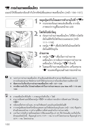 การตั้งค่าภาพเคลื่อนไหว
หน้านี้จะอธิบายการตั้งค่าฟังก์ชั่นสำหรับการถ่ายภาพเคลื่อนไหว

ตั้งค่าฟังก์ชั่นโดยใช้เมนู
                                     แสดงเมนูภาพเคลื่อนไหว
                                         เลือกแท็บเมนู
                                         คำอธิบายรายการเมนูที่แสดงจะอยู่ที่
                                         ด้านล่างนี้


   Movie-recording size
[1920x1080] : คุณภาพการบันทึกภาพแบบ Full HD (Full High-Definition)
[1280x720] : คุณภาพการบันทึกภาพแบบ HD (High-Definition)
[640x480] : คุณภาพการบันทึกภาพแบบ อัตราส่วนของภาพที่หน้าจอคือ 4:3
เวลาทั้งหมดในการถ่ายภาพเคลื่อนไหวและขนาดไฟล์ต่อนาที
 ขนาดการถ่าย         เวลาทั้งหมดในการถ่ายภาพเคลื่อนไหว
 ภาพเคลื่อนไหว แผ่นบันทึกภาพ 4GB                                        ขนาดไฟล์
                                      แผ่นบันทึกภาพ 16GB
                        12 นาที                  49 นาที             330 MB/นาที
                        18 นาที               1 ชม. 13 นาที          222 MB/นาที
                        24 นาที               1 ชม. 39 นาที          165 MB/นาที
       ด้วยขนาดการบันทึกภาพ [1920x1080] กล้องสามารถถ่ายภาพเคลื่อนไหวได้ 20 เฟรม
       ต่อวินาที และด้วยขนาด [1280x720] และ [640x480] สามารถถ่ายภาพเคลือนไหว่
       ได้ 30 เฟรมต่อวินาที
       บริเวณโปร่งแสงที่อยู่ด้านบนและด้านล่าง หรือด้านซ้ายหรือด้านขวาของกรอบจะไม่ถูกบันทึก
       โดยการใช้ ZoomBrowser EX/imageBrowser (ซอฟท์แวร์ที่จัดให้) ท่านสามารถตัดภาพนิ่ง
       จากภาพเคลื่อนไหวได้ คุณภาพของภาพนิ่งจะมีลักษณะดังนี้: ประมาณ 2 ล้านพิกเซล ที่
       ขนาด [1920x1080], ประมาณ 1 ล้านพิกเซล ที่ขนาด [1280x720] และประมาณ
       300,000 พิกเซล ที่ขนาด [640x480]
   AF Mode
   โหมดโฟกัสอัตโนมัติจะมีลักษณะเดียวกันกับที่อธิบายไว้ที่หน้า 111-117 ท่าน
   สามารถเลือก [Live mode], [ Live mode] หรือ [Quick mode] โปรดจำไว้ว่า
   จะไม่สามารถโฟกัสแบบต่อเนื่องบนวัตถุที่เคลื่อนที่ได้
                                                                                      123
 