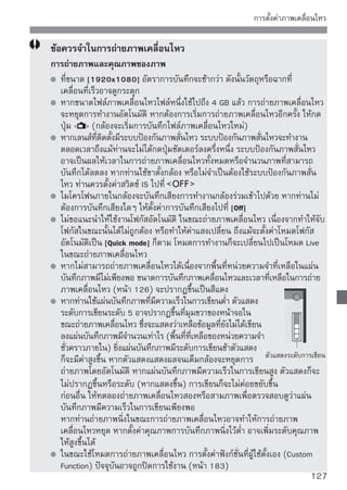 การตั้งค่าภาพเคลื่อนไหว


      ข้อควรจำในการถ่ายภาพเคลื่อนไหว
      อุณหภูมิภายในของกล้องจะเพิ่มขึ้นและทำให้คุณภาพของภาพถ่ายลดลง
         หากท่านถ่ายภาพเคลื่อนไหวอย่างต่อเนื่องเป็นเวลานาน อุณหภูมิภายในกล้องจะ
         เพิ่มขึ้น อันเป็นผลให้คุณภาพของภาพลดลง เพราะฉะนั้นเมื่อท่านไม่ได้ถ่ายภาพ
         ใดๆ ให้ปิดกล้อง
         หากท่านถ่ายภาพภายใต้แสงแดดโดยตรงหรือในสภาวะที่มีความร้อน สัญลักษณ์
           (เตือนอุณหภูมิภายในกล้องสูง) อาจปรากฏขึ้นบนหน้าจอ หากท่านยัง
         คงถ่ายภาพเคลื่อนไหวทั้งๆ ที่มีสัญลักษณ์เตือนอุณหภูมิสูงแสดงขึ้น อาจลดคุณภาพ
         ของภาพถ่ายลงได้ ท่านจึงควรปิดกล้องและปล่อยให้กล้องพักการทำงานสักครู่
         หากสัญลักษณ์   ปรากฏขึ้นและหากท่านยังคงถ่ายภาพต่อไปจนกระทั่งอุณหภูมิ
         ภายในกล้องเพิ่มสูงขึ้น กล้องจะหยุดการถ่ายภาพลงทันที หากเกิดเหตุการณ์เช่นนี้
         ขึ้น ท่านจะไม่สามารถที่จะถ่ายภาพได้อีกจนกว่าอุณหภูมิภายในกล้องจะลดลง
         ให้ปิดกล้องและปล่อยให้กล้องพักการทำงานสักครู่
      การแสดงภาพและการเชื่อมต่อโทรทัศน์
         หากความสว่างเปลี่ยนแปลงในขณะการถ่ายภาพเคลื่อนไหว ภาพส่วนนั้นอาจค้าง
         อยู่สักครู่
         หากท่านเชื่อมต่อกล้องเข้ากับเครื่องโทรทัศน์โดยใช้สาย HDMI (หน้า 157) และ
         ถ่ายภาพในขนาด [1920x1080] หรือ [1280x720] ภาพเคลื่อนไหวที่ถ่ายจะ
         แสดงในขนาดเล็กที่หน้าจอโทรทัศน์ อย่างไรก็ตามกล้องจะถ่ายภาพเคลื่อนไหวปกติ
         ตามขนาดการบันทึกภาพเคลื่อนไหวที่ตั้งค่าไว้
         หากท่านเชื่อมต่อกล้องเข้ากับเครื่องโทรทัศน์ (หน้า 156-157) และถ่ายภาพ
         เคลื่อนไหว โทรทัศน์จะไม่ส่งสัญญาณเสียงใดๆ ระหว่างการถ่ายภาพ อย่างไรก็ตาม
         เสียงจะถูกบันทึกอย่างถูกต้อง




128
 