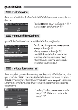 คุณสมบัติเพิ่มเติม


        การตั้งเวลาปิดกล้องอัตโนมัติ
หากต้องการประหยัดพลังงานแบตเตอรี่ กล้องจะดับลงอัตโนมัติหลังจากตั้งค่าระยะ
เวลาที่ไม่ใช้งานใดๆ ของกล้อง ท่านสามารถตั้งค่าเวลาในการปิดกล้องอัตโนมัติ ซึ่ง
เมื่อกล้องดับลงเนื่องจากการปิดกล้องอัตโมัติ ท่านสามารถเปิดกล้องได้โดยกดปุ่ม
ชัตเตอร์ลงครึ่งหนึ่งหรือปุ่มต่างๆ ดังต่อไปนี้ :                     เป็นต้น
หากตั้งค่า [Off] ท่านสามารถปิดกล้องได้เองหรือกดปุ่ม            เพื่อปิดการ
แสดงการตั้งค่าการถ่ายภาพเพื่อเป็นการประหยัดพลังงานแบตเตอรี่
หากตั้งค่า [Off] แล้วไม่ได้ใช้งานกล้องเป็นเวลา 30 นาที หน้าจอ LCD จะปิดตัว
ลงอัตโนมัติ หากต้องการเปิดหน้าจอ LCD อีกครั้ง ให้กดปุ่ม

                                   ในแท็บ [ ] เลือก [Auto power off] จากนั้น
                                   กดปุ่ม      และตั้งเวลา จากนั้นกดปุ่ม




        การปรับค่าความสว่างหน้าจอ LCD
ท่านสามารถปรับตั้งค่าความเข้มสว่างของหน้าจอ LCD เพื่อให้ง่ายในการอ่านมากขึ้น
                                    ในแท็บ [ ] เลือก [LCD brightness] จากนั้น
                                    กดปุ่ม        ในหน้าจอการปรับค่าที่แสดง
                                    ให้กดปุ่ม        เพื่อปรับค่าความสว่าง
                                    จากนั้นกดปุ่ม
                                    เมื่อตรวจสอบค่าแสงของภาพ ให้ตั้งค่าความ
                                    สว่างหน้าจอ LCD เป็นระดับ 4 เพื่อป้องกัน
                                    แสงโดยรอบที่จะมีผลกระทบต่อการแสดง
                                    ภาพ



                                                                           131
 