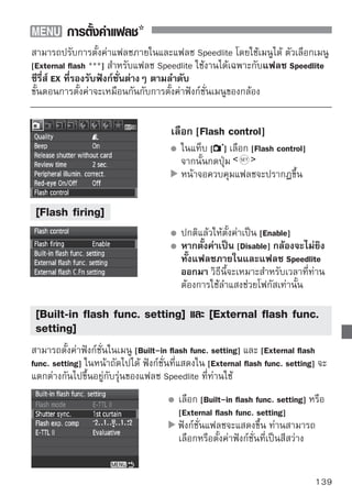 การตั้งค่าแฟลช

ฟังก์ชั่นที่สามารถตั้งค่าได้ของเมนู [Built-in flash func. setting] และ [External
flash func. setting]
                                    [Built-in flash      [External flash
             ฟังก์ชั่น              func. setting]        func. setting]   หน้า
 Flash mode                       กำหนดไว้ที่ E-TTL II
 Shutter sync.
 FEB*
 Flash exposure compensation
 E-TTL II
 Zoom*
 Wireless setting*
* สำหรับฟังก์ชั่น [FEB] (การถ่ายภาพคร่อมแสงแฟลช), [Zoom] และ [Wireless set.]
   โปรดดูคู่มือการใช้งานแฟลช Speedlite
  Flash mode
  ท่านสามารถเลือกโหมดแฟลชเพื่อให้เหมาะสมกับแฟลชในการถ่ายภาพของท่าน
  โดยใช้แฟลช Speedlite
                                        [E-TTL II] คือโหมดมาตรฐานสำหรับ
                                        แฟลช Speedlite ซีรี่ส์ EX สำหรับแฟลช
                                        การถ่ายภาพแบบใช้แฟลชโดยอัตโนมัติ
                                        [Manual flash] ช่วยให้ท่านตั้งค่าการยิง
                                        แฟลชด้วยตัวท่านเอง วิธีการนี้จะใช้
                                        สำหรับผู้ใช้งานกล้องที่มีความชำนาญ
                                        สำหรับโหมดแฟลชอื่นๆ โปรดดูคู่มือการ
                                        ใช้งานแฟลช Speedlite
  Shutter sync.
  ตามปกติแล้ว ตั้งค่าไปยัง [1st curtain] เพื่อให้กล้องยิงแฟลชโดยอัตโนมัติ
  หลังจากการเริ่มรับแสง
  หากตั้งค่า [2nd curtain] กล้องจะยิงแฟลชออกมาหลังจากเมื่อได้รับค่าแสงแล้ว
  เมื่อรวมกับความไวชัตเตอร์ต่ำแล้ว ท่านสามารถสร้างเอฟเฟคลำแสงทอดยาว เช่น
  แสงจากไฟหน้ารถในตอนกลางคืน การใช้ม่านชัตเตอร์ชุดที่ 2 กล้องจะยิงแฟลช
  ออกมาสองครั้ง คือครั้งแรกเมื่อท่านกดปุ่มชัตเตอร์ลงจนสุด และจะยิงทันทีก่อนที่
  ค่าแสงจะปิด หากท่านติดตั้งแฟลช Speedlite ท่านสามารถตั้งค่า [Hi-speed] ได้
  สำหรับรายละเอียด โปรดดูคู่มือการใช้งานแฟลช Speedlite
140
 
