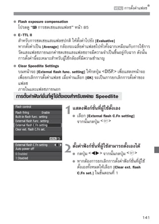 ระบบทำความสะอาดเซ็นเซอร์อัตโนมัติ
ทุกๆ ครั้งที่สวิตซ์เปิด/ปิดกล้องไว้ที่      หรือ          ระบบทำความสะอาด
เซ็นเซอร์ภายในตัวกล้องจะทำงานโดยอัตโนมัติด้วยการสั่นที่ความถี่สูง เพื่อขจัดให้
เม็ดฝุ่นที่ติดอยู่หน้าเซ็นเซอร์หลุดลงไปติดในกับดักฝุ่นทางด้านล่าง สำหรับการใช้
งานปกติท่านไม่จำเป็นต้องสนใจการทำงานของระบบนี้เลย อย่างไรก็ตาม ตัวกล้อง
ก็ออกแบบให้ท่านสั่งทำความสะอาดเซ็นเซอร์ได้ทันทีที่ต้องการ หรือจะยกเลิกการ
ทำงานของระบบทำความสะอาดเซ็นเซอร์อัตโนมัติก็ได้

 การสั่งทำความสะอาดเซ็นเซอร์ทันที
                             1 เลือก [Sensor] เลือก [Sensor cleaning]
                                  ในแท็บ [
                                               cleaning]
                                      จากนั้นกดปุ่ม


                                   เลือก [Clean now         ]
                             2        เลือก [Clean now       ] จากนั้นกดปุ่ม

                                      เลือก [OK] จากนั้นกดปุ่ม
                                      หน้าจอจะมีสัญลักษณ์ที่แสดงว่าเซ็นเซอร์
                                      กำลังถูกทำความสะอาด และถึงแม้จะมีเสียง
                                      ชัตเตอร์ดังขึ้น แต่จะไม่มีการถ่ายภาพเกิดขึ้น
      เพื่อให้ได้ผลที่ดีที่สุดในการถ่ายภาพ ควรทำความสะอาดเซ็นเซอร์ โดยวางกล้องบน
      โต๊ะ หรือพื้นผิวเรียบๆ
      หลังจากที่กล้องเพิ่งทำความสะอาดเซ็นเซอร์ แม้ท่านจะสั่งทำความสะอาดซ้ำอีก
      ผลที่ได้ก็จะไม่ดีขึ้นกว่าเดิมมากนัก และหลังจากทำความสะอาดเสร็จ จะไม่สามารถ
      สั่งทำความสะอาด [Clean now            ] ซ้ำได้ชั่วครู่
 การสั่งยกเลิกระบบทำความสะอาดฝุ่นอัตโนมัติ
  ในขั้นตอนที่ 2 เลือก [Auto cleaning ] และปรับตั้งเป็น [Disable]
  ระบบทำความสะอาดฝุ่นจะไม่ทำงานโดยอัตโนมัติอีกเมื่อตั้งสวิตช์เปิด/ปิดกล้อง
  ไปยัง         หรือ

142
 