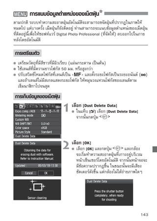 การแนบข้อมูลตำแหน่งของเม็ดฝุ่น


                                3 ถ่าวางวัตถุสตีขถุสีขวาวทีบ่มไม่ิวมเรีวดลายใดๆ ที่
                                     ยภาพวั
                                                 าวผิ เรีย
                                                               ีผ ยบ
                                                                     ีล
                                         ระยะห่างออกไป 20 ซม.- 30 ซม./
                                         0.7 ฟุต -1.0 ฟุต เล็งกล้องให้ขนาดวัตถุ
                                         เต็มเฟรม แล้วกดชัตเตอร์เพื่อถ่ายภาพ
                                         ภาพจะถูกบันทึกในโหมด aperture-priority
                                         AE ด้วยขนาดรูรับแสงเป็น f/22
                                         ภาพที่ถ่ายนี้จะไม่ถูกบันทึกลงในแผ่น
                                         บันทึกภาพ แต่เป็นการบันทึกข้อมูลตำแหน่ง
                                       ของเม็ดฝุ่น จึงสามารถทำได้แม้จะไม่มีแผ่น
                                         บันทึกภาพอยู่ในตัวกล้อง
                                         เมื่อถ่ายภาพแล้ว กล้องจะเริ่มเก็บข้อมูล
                                         ตำแหน่งเม็ดฝุน และเมือได้ขอมูลครบถ้วนแล้ว
                                                        ่       ่ ้
                                         ก็จะมีข้อความปรากฏขึ้นบนจอภาพ เลือก
                                         [OK] หน้าจอจะกลับไปแสดงรายการของเมนู
                                         ตามปกติ
                                         หากกล้องล้มเหลวในการอ่านตำแหน่งเม็ดฝุ่น
                                         จะมีข้อความเตือนความผิดพลาด ให้ปฏิบัติ
                                         ตามขั้นตอน “การเตรียมพร้อม” ในหน้า
                                         ก่อนหน้า จากนั้นเลือก [OK] แล้วถ่ายภาพ
                                         อีกครั้ง
เกี่ยวกับ Dust Delete Data
หลังจากกล้องเก็บข้อมูลตำแหน่งของเม็ดฝุ่น (Dust Delete Data) ได้แล้ว ข้อมูลนี้จะ
ถูกแนบไปกับไฟล์ภาพแบบ JPEG และ RAW ที่ถ่ายภายหลังจากนั้น ดังนั้น ก่อนถ่าย
ภาพสำคัญทุกๆ ภาพ ท่านควรจะปรับปรุงข้อมูล เพื่อให้กล้องอ่านตำแหน่งของเม็ด
ฝุ่นล่าสุดเสียก่อนสำหรับการลบเม็ดฝุ่นออกจากภาพโดยอัตโนมัติด้วยซอฟท์แวร์ที่ให้
มาพร้อมกับกล้อง โปรดอ่านจาก คู่มือการใช้ซอฟท์แวร์ ที่อยู่ในแผ่นซีดี-รอม ขนาด
ของข้อมูลตำแหน่งของเม็ดฝุ่นที่แนบไปพร้อมกับภาพนั้นมีขนาดเล็กมากจนไม่มีผล
ต่อขนาดของไฟล์
    ตรวจสอบให้มั่นใจว่า ได้ใช้วัตถุสีขาวที่มีผิวเรียบและแข็ง เช่น แผ่นกระดาษแข็งสีขาว
    เป็นเป้าในการถ่ายภาพ ถ้าหากกระดาษแผ่นนั้นมีลวดลายใดๆ มันจะถูกพบว่าเป็นเม็ด
    ฝุ่น และมีผลต่อความแม่นยำในการขจัดฝุ่นออกจากภาพของซอฟท์แวร์
144
 