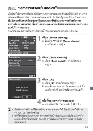 การทำความสะอาดเซ็นเซอร์เอง


       หากกระแสไฟฟ้าดับในขณะทำความสะอาด ชัตเตอร์จะปิดทันที ม่านชัตเตอร์และ
       เซ็นเซอร์ของกล้องอาจเกิดความเสียหาย ดังนั้นขณะที่กำลังทำความสะอาดเซ็นเซอร์
       ห้ามทำสิ่งต่างๆ ดังรายละเอียดด้านล่างนี้
       • ปรับสวิตซ์เปิด/ปิดกล้องไปที่
       • เปิดฝาปิดช่องใส่แบตเตอรี่
       • เปิดฝาปิดช่องใส่แผ่นบันทึกภาพ
       พื้นผิวของเซ็นเซอร์มีความละเอียดอ่อนและซับซ้อนมาก โปรดทำความสะอาดด้วย
       ความระมัดระวัง
       ใช้ลูกยางเป่าลมแบบธรรมดา (ไม่มีปลายที่เป็นขนแปรงสำหรับปัด) เพราะแปรง
       ปัดอาจทำให้เกิดรอยขีดข่วนที่เซ็นเซอร์ได้
       ห้ามสอดปลายของลูกยางเป่าลมเลยบริเวณฐานสวมเลนส์ เพราะถ้าหากไฟดับ
       ม่านชัตเตอร์จะปิดทันที ซึ่งอาจทำให้ม่านชัตเตอร์และกระจกสะท้อนภาพเสียหายได้
       ห้ามใช้สเปรย์ที่บรรจุลมหรือก๊าซใดๆ มาทำความสะอาดเซ็นเซอร์ เพราะสเปรย์
       จะมีแรงดันสูงมาก และอาจทำความเสียหายต่อเซ็นเซอร์ และก๊าซที่บรรจุก็อาจ
       ทำให้เซ็นเซอร์เสียหายได้




146
 