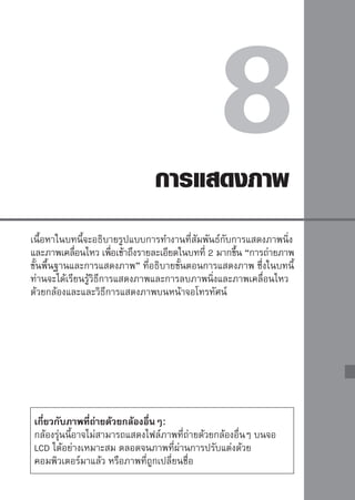 การค้นหาภาพที่ต้องการด้วยความรวดเร็ว
      การแสดงภาพหลายๆ ภาพพร้อมกันบนหน้าจอ (ดัชนีภาพ)
ค้นหาภาพทีตองการได้อย่างรวดเร็ว ด้วยการแสดงภาพได้พร้อมๆ กัน ตังแต่ 4 หรือ 9
          ่ ้                                                 ้
ภาพบนหน้าจอเดียว
                                 การแสดงภาพนิง
                                             ่
                                    เมือท่านกดปุม
                                       ่        ่       ภาพสุดท้ายทีถายจะ
                                                                    ่่
                                    ปรากฏขึน้


                                 เปิดการแสดงภาพแบบดัชนี
                                    ในขณะทีเล่นดูภาพ กดปุม
                                              ่             ่
                                    หน้าจอจะแสดงภาพพร้อมๆ กัน 4 ภาพ
                                    ภาพทีดลำดับล่าสุด จะมีกรอบสว่างสีนำเงิน
                                          ่ ู                         ้
                                    ล้อมรอบ
                                    กดปุม
                                        ่           อีกครัง หน้าจอจะแสดงภาพ
                                                          ้
                                    พร้อมๆ กัน 9 ภาพ




                                 เลือกภาพ
                                    กดปุม   เพือเลือนกรอบสีนำเงินเพือเลือก
                                        ่         ่ ่           ้     ่
                                    ภาพทีตองการ
                                            ่ ้
                                    หมุนวงแหวน         เพือแสดงหน้าจอต่อไป
                                                          ่
                                    ของดัชนีภาพ
                                    กดปุม ่     เพือแสดงภาพทีเลือกในมุมมอง
                                                   ่          ่
                                    ปกติ (9 ภาพ → 4 ภาพ → 1 ภาพ)



148
 